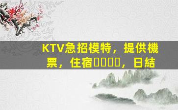KTV急招模特，提供機票，住宿，日結